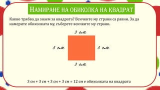 Какво трябва да знаем за квадрата? Всичките му страни са равни. За да
намерите обиколката му, съберете всичките му страни.
3 см + 3 см + 3 см + 3 см = 12 см е обиколката на квадрата
 