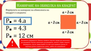 Формулата за намиране на обиколката на
квадрат е следната:
P = 4.a
Р = 4.3
Р = 12 см
Запомнете формулата! Винаги правете чертеж преди да започнете
да решавате! Когато започнете да решавате, винаги първо пишете
формулата, после замествайте по нея като взимате данни от
чертежа и/или съкратения запис, който сте направили!
 