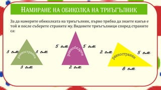 За да намерите обиколката на триъгълник, първо трябва да знаете какъв е
той и после съберете страните му. Видовете триъгълници според страните
са:
 