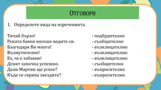 1. Определете вида на изреченията.
Тичай бързо! - подбудително
Реката бавно носеше водите си. - съобщително
Благодаря Ви много! - възклицателно
Възмутително! - възклицателно
Ех, че е забавно! - възклицателно
Денят започна успешно. - съобщително
Дали Мартин ще успее? - въпросително
Къде се скриха звездите? - въпросително
 
