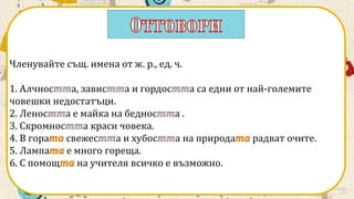 Членувайте същ. имена от ж. р., ед. ч.
1. Алчнос а, завис а и гордос а са едни от най-големите
човешки недостатъци.
2. Ленос а е майка на беднос а .
3. Скромнос а краси човека.
4. В гора свежес а и хубос а на природа радват очите.
5. Лампа е много гореща.
6. С помощ на учителя всичко е възможно.
 