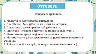 Отговори
Поправете грешките.
1. Мъжът ѝ се разхожда без панталони.
2. Днес Петър, Асен и Иво са на изпит по история.
3. През зимата ще си правим чай и бисквити.
4. Синът ѝ и неговите приятели са много невъзпитани.
5. Жителите на града не ѝ искат извиненията.
6. Математиката и българския език са ѝ любимите предмети в
училище.
7. Тъй като тя беше груба, келнерът се изплю в чинията ѝ.
 