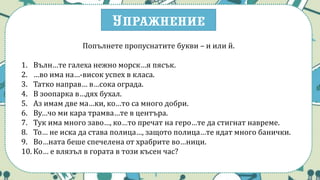 Упражнение
Попълнете пропуснатите букви – и или й.
1. Вълн…те галеха нежно морск…я пясък.
2. …во има на…-висок успех в класа.
3. Татко направ… в…сока ограда.
4. В зоопарка в…дях бухал.
5. Аз имам две ма…ки, ко…то са много добри.
6. Ву…чо ми кара трамва…те в центъра.
7. Тук има много заво…, ко…то пречат на геро…те да стигнат навреме.
8. То… не иска да става полица…, защото полица…те ядат много банички.
9. Во…ната беше спечелена от храбрите во…ници.
10. Ко… е влязъл в гората в този късен час?
 