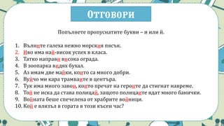 Отговори
Попълнете пропуснатите букви – и или й.
1. Вълните галеха нежно морския пясък.
2. Иво има най-висок успех в класа.
3. Татко направи висока ограда.
4. В зоопарка видях бухал.
5. Аз имам две майки, които са много добри.
6. Вуйчо ми кара трамваите в центъра.
7. Тук има много завои, които пречат на героите да стигнат навреме.
8. Той не иска да става полицай, защото полицаите ядат много банички.
9. Войната беше спечелена от храбрите войници.
10. Кой е влязъл в гората в този късен час?
 