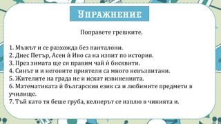 Упражнение
Поправете грешките.
1. Мъжът и се разхожда без панталони.
2. Днес Петър, Асен ѝ Иво са на изпит по история.
3. През зимата ще си правим чай ѝ бисквити.
4. Синът и и неговите приятели са много невъзпитани.
5. Жителите на града не и искат извиненията.
6. Математиката ѝ българския език са и любимите предмети в
училище.
7. Тъй като тя беше груба, келнерът се изплю в чинията и.
 
