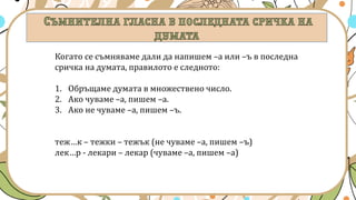 Когато се съмняваме дали да напишем –а или –ъ в последна
сричка на думата, правилото е следното:
1. Обръщаме думата в множествено число.
2. Ако чуваме –а, пишем –а.
3. Ако не чуваме –а, пишем –ъ.
теж…к – тежки – тежък (не чуваме –а, пишем –ъ)
лек…р - лекари – лекар (чуваме –а, пишем –а)
 