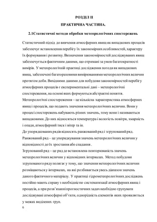 6
РОЗДІЛ ІІ
ПРАКТИЧНА ЧАСТИНА.
2.1Статистичні методи обробки метеорологічних спостережень
Статистичний підхід до вивчення атмосферних явищ як випадкових процесів
забезпечує встановлення перебігу їх закономірнихособливостей, характеру
їх формування і розвитку. Визначення закономірностейдосліджуваних явищ
забезпечується фактичним даними, що отримані за умов багатократності
вимірів. У метеорологічній практиці дослідження погодияк випадкових
явищ, забезпечені багаторазовимивимірюваннямиметеорологічнихвеличин
протягом доби. Вихідними даними для побудови закономірностейперебігу
атмосферних процесів є експериментальні дані – метеорологічні
спостереження, на основіяких формуються абстрактніпоняття.
Метеорологічні спостереження – це кількісна характеристика атмосферних
явищ і процесів, що подають значення метеорологічних величин. Вони у
процесіспостережень набувають різних значень, тому вони і називаються
випадковими. До них відносяться температура і вологість повітря, хмарність
і опади, атмосферний тиск і вітер та ін.
До упорядкованихрядів відносять ранжованийряд і згрупованийряд.
Ранжований ряд – це упорядкування значень метеорологічних величин у
відповідності до їх зростання або спадання .
Згрупованийряд – це ряд де встановлена повторюваність значень
метеорологічнихвеличин у відповідних інтервалах. Метод побудови
згрупованогорядуполягає у тому, що значення метеорологічних величин
розміщаються у інтервалах, на які розбивається увесь діапазон значень
даного фактичного матеріалу. У практиці гідрометеорологічнихдосліджень
постійно мають справу з необхідністю систематизації атмосфернихявищ і
процесів, а при розв’язанніпрогностичнихзадач необхідно групувати
досліджувані атмосферні об’єкти, однорідність елементів яких проявляється
у межах виділених груп.
 