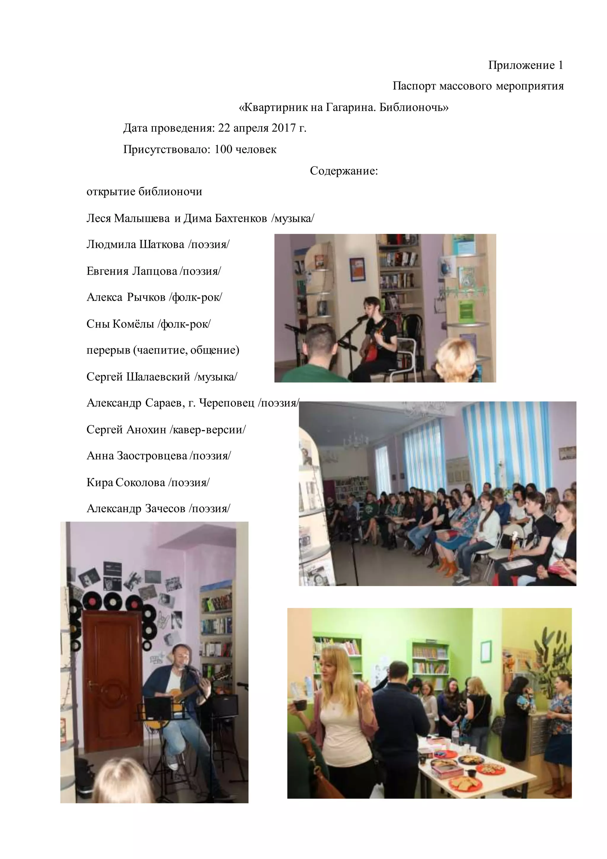 Приложение 1
Паспорт массового мероприятия
«Квартирник на Гагарина. Библионочь»
Дата проведения: 22 апреля 2017 г.
Присутствовало: 100 человек
Содержание:
открытие библионочи
Леся Малышева и Дима Бахтенков /музыка/
Людмила Шаткова /поэзия/
Евгения Лапцова /поэзия/
Алекса Рычков /фолк-рок/
Сны Комёлы /фолк-рок/
перерыв (чаепитие, общение)
Сергей Шалаевский /музыка/
Александр Сараев, г. Череповец /поэзия/
Сергей Анохин /кавер-версии/
Анна Заостровцева /поэзия/
Кира Соколова /поэзия/
Александр Зачесов /поэзия/
 