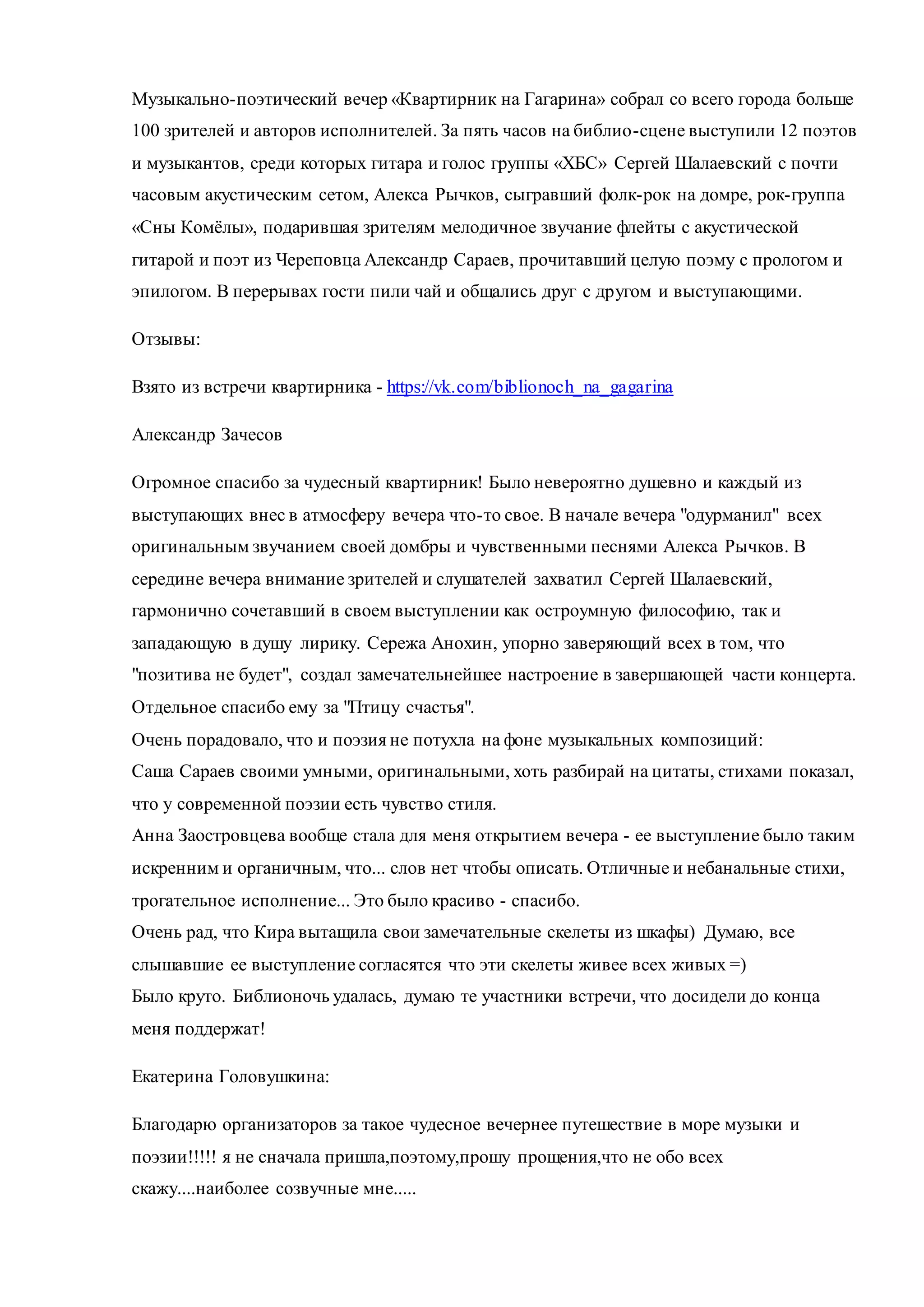 Музыкально-поэтический вечер «Квартирник на Гагарина» собрал со всего города больше
100 зрителей и авторов исполнителей. За пять часов на библио-сцене выступили 12 поэтов
и музыкантов, среди которых гитара и голос группы «ХБС» Сергей Шалаевский с почти
часовым акустическим сетом, Алекса Рычков, сыгравший фолк-рок на домре, рок-группа
«Сны Комёлы», подарившая зрителям мелодичное звучание флейты с акустической
гитарой и поэт из Череповца Александр Сараев, прочитавший целую поэму с прологом и
эпилогом. В перерывах гости пили чай и общались друг с другом и выступающими.
Отзывы:
Взято из встречи квартирника - https://vk.com/biblionoch_na_gagarina
Александр Зачесов
Огромное спасибо за чудесный квартирник! Было невероятно душевно и каждый из
выступающих внес в атмосферу вечера что-то свое. В начале вечера "одурманил" всех
оригинальным звучанием своей домбры и чувственными песнями Алекса Рычков. В
середине вечера внимание зрителей и слушателей захватил Сергей Шалаевский,
гармонично сочетавший в своем выступлении как остроумную философию, так и
западающую в душу лирику. Сережа Анохин, упорно заверяющий всех в том, что
"позитива не будет", создал замечательнейшее настроение в завершающей части концерта.
Отдельное спасибо ему за "Птицу счастья".
Очень порадовало, что и поэзия не потухла на фоне музыкальных композиций:
Саша Сараев своими умными, оригинальными, хоть разбирай на цитаты, стихами показал,
что у современной поэзии есть чувство стиля.
Анна Заостровцева вообще стала для меня открытием вечера - ее выступление было таким
искренним и органичным, что... слов нет чтобы описать. Отличные и небанальные стихи,
трогательное исполнение... Это было красиво - спасибо.
Очень рад, что Кира вытащила свои замечательные скелеты из шкафы) Думаю, все
слышавшие ее выступление согласятся что эти скелеты живее всех живых =)
Было круто. Библионочь удалась, думаю те участники встречи, что досидели до конца
меня поддержат!
Екатерина Головушкина:
Благодарю организаторов за такое чудесное вечернее путешествие в море музыки и
поэзии!!!!! я не сначала пришла,поэтому,прошу прощения,что не обо всех
скажу....наиболее созвучные мне.....
 
