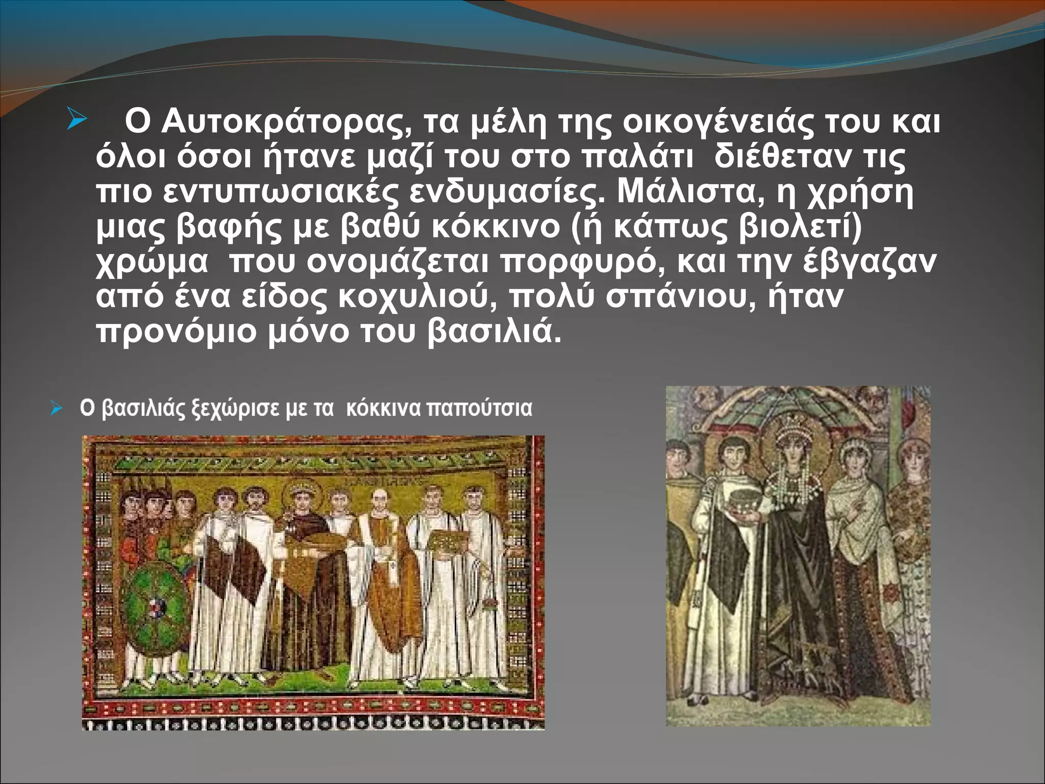  Ο Αυτοκράτορας, τα μέλη της οικογένειάς του και
όλοι όσοι ήτανε μαζί του στο παλάτι διέθεταν τις
πιο εντυπωσιακές ενδυμασίες. Μάλιστα, η χρήση
μιας βαφής με βαθύ κόκκινο (ή κάπως βιολετί)
χρώμα που ονομάζεται πορφυρό, και την έβγαζαν
από ένα είδος κοχυλιού, πολύ σπάνιου, ήταν
προνόμιο μόνο του βασιλιά.
 