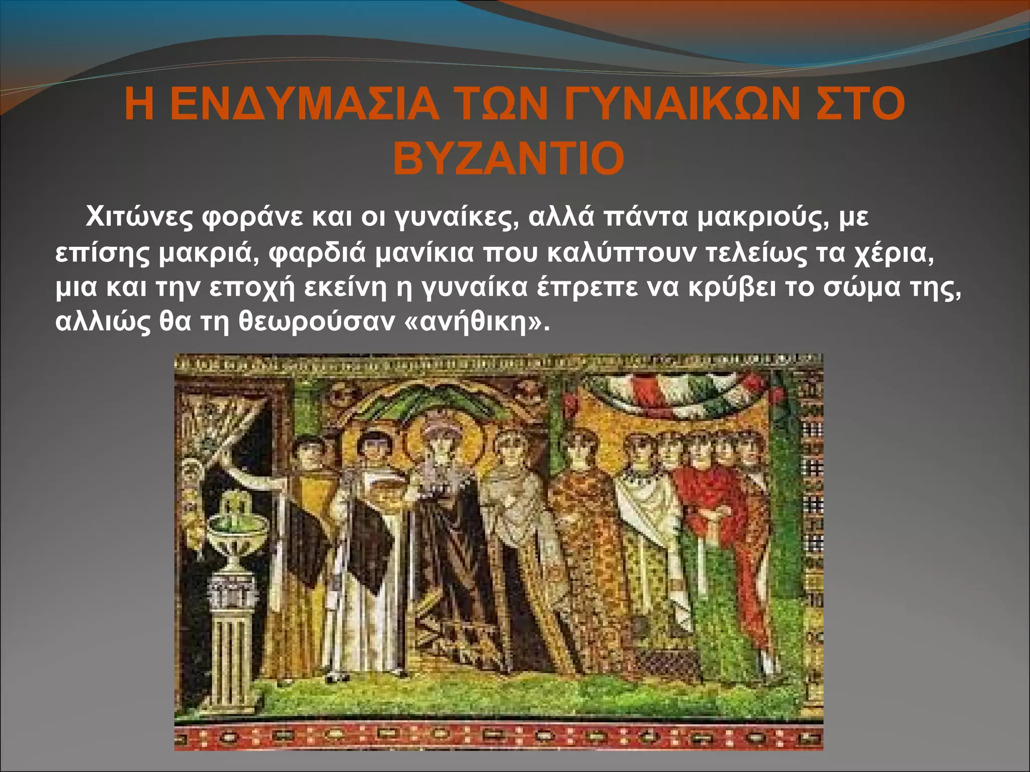 Η ΕΝΔΥΜΑΣΙΑ ΤΩΝ ΓΥΝΑΙΚΩΝ ΣΤΟ
ΒΥΖΑΝΤΙΟ
Χιτώνες φοράνε και οι γυναίκες, αλλά πάντα μακριούς, με
επίσης μακριά, φαρδιά μανίκια που καλύπτουν τελείως τα χέρια,
μια και την εποχή εκείνη η γυναίκα έπρεπε να κρύβει το σώμα της,
αλλιώς θα τη θεωρούσαν «ανήθικη».
 