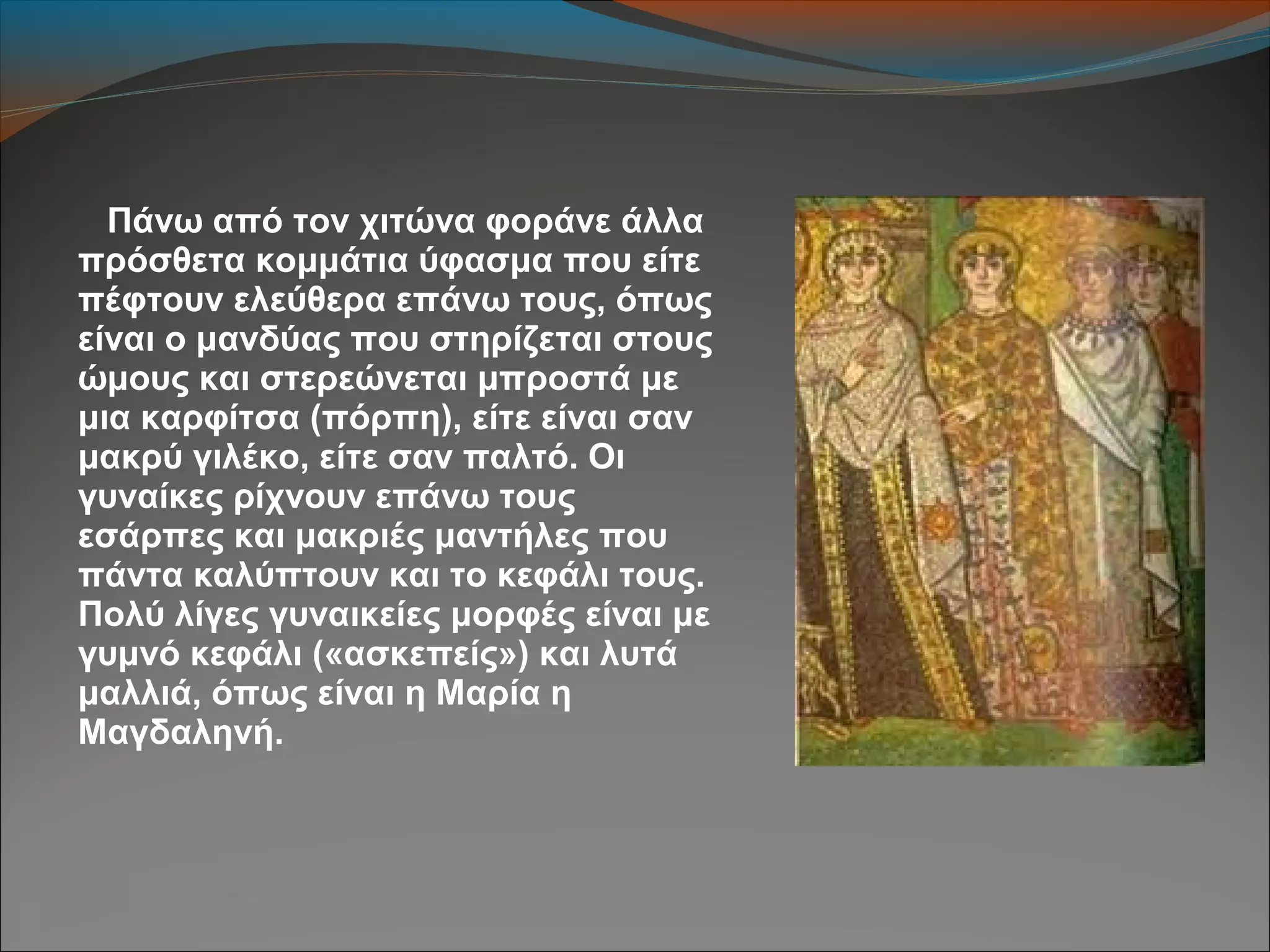 Πάνω από τον χιτώνα φοράνε άλλα
πρόσθετα κομμάτια ύφασμα που είτε
πέφτουν ελεύθερα επάνω τους, όπως
είναι ο μανδύας που στηρίζεται στους
ώμους και στερεώνεται μπροστά με
μια καρφίτσα (πόρπη), είτε είναι σαν
μακρύ γιλέκο, είτε σαν παλτό. Οι
γυναίκες ρίχνουν επάνω τους
εσάρπες και μακριές μαντήλες που
πάντα καλύπτουν και το κεφάλι τους.
Πολύ λίγες γυναικείες μορφές είναι με
γυμνό κεφάλι («ασκεπείς») και λυτά
μαλλιά, όπως είναι η Μαρία η
Μαγδαληνή.
 