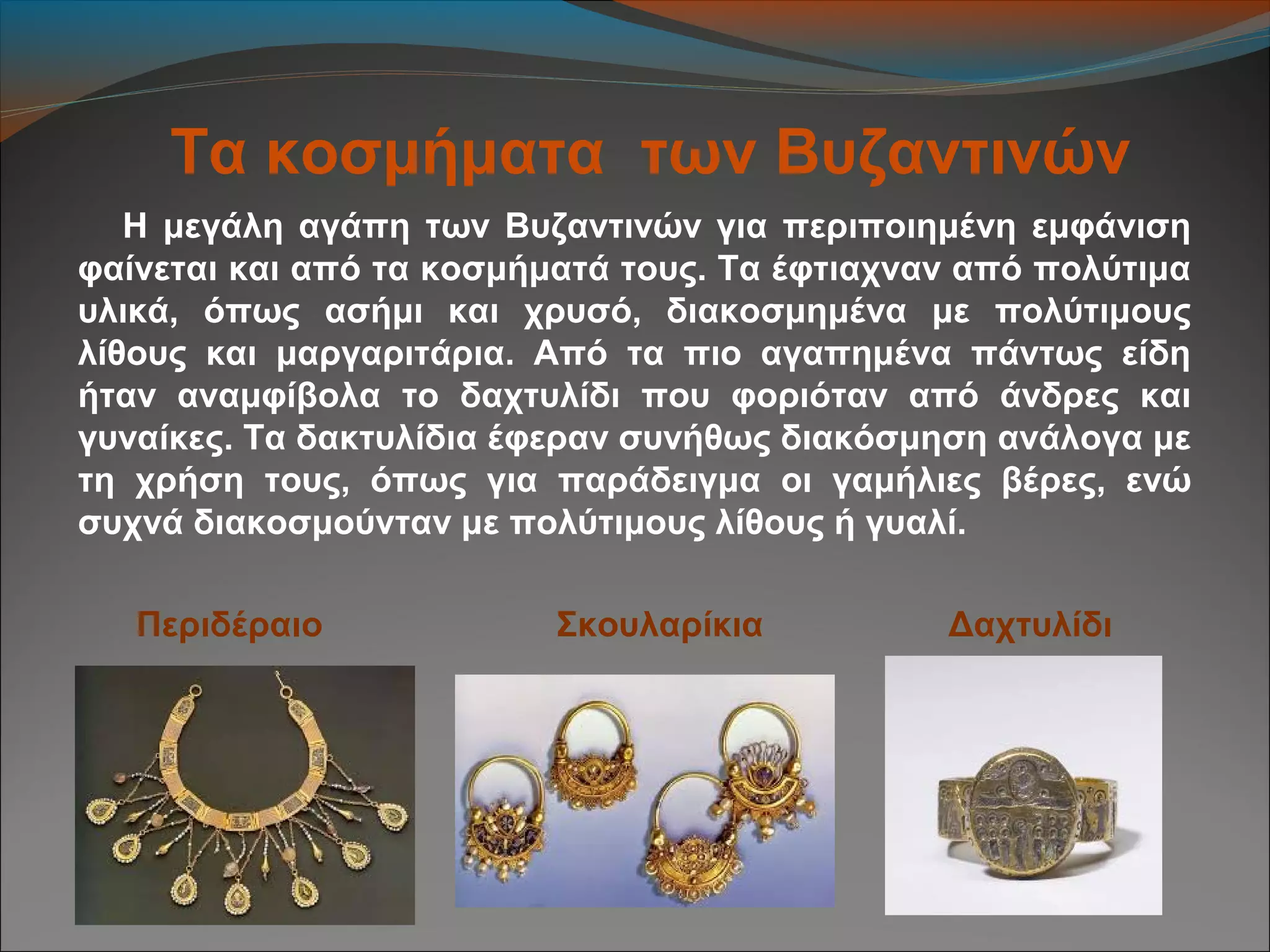 Τα κοσμήματα των Βυζαντινών
Η μεγάλη αγάπη των Βυζαντινών για περιποιημένη εμφάνιση
φαίνεται και από τα κοσμήματά τους. Τα έφτιαχναν από πολύτιμα
υλικά, όπως ασήμι και χρυσό, διακοσμημένα με πολύτιμους
λίθους και μαργαριτάρια. Από τα πιο αγαπημένα πάντως είδη
ήταν αναμφίβολα το δαχτυλίδι που φοριόταν από άνδρες και
γυναίκες. Τα δακτυλίδια έφεραν συνήθως διακόσμηση ανάλογα με
τη χρήση τους, όπως για παράδειγμα οι γαμήλιες βέρες, ενώ
συχνά διακοσμούνταν με πολύτιμους λίθους ή γυαλί.
Περιδέραιο Σκουλαρίκια Δαχτυλίδι
 