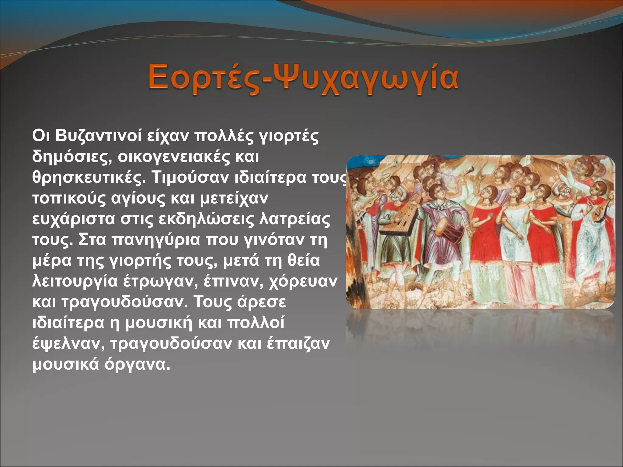 Οι Βυζαντινοί είχαν πολλές γιορτές
δημόσιες, οικογενειακές και
θρησκευτικές. Τιμούσαν ιδιαίτερα τους
τοπικούς αγίους και μετείχαν
ευχάριστα στις εκδηλώσεις λατρείας
τους. Στα πανηγύρια που γινόταν τη
μέρα της γιορτής τους, μετά τη θεία
λειτουργία έτρωγαν, έπιναν, χόρευαν
και τραγουδούσαν. Τους άρεσε
ιδιαίτερα η μουσική και πολλοί
έψελναν, τραγουδούσαν και έπαιζαν
μουσικά όργανα.
 