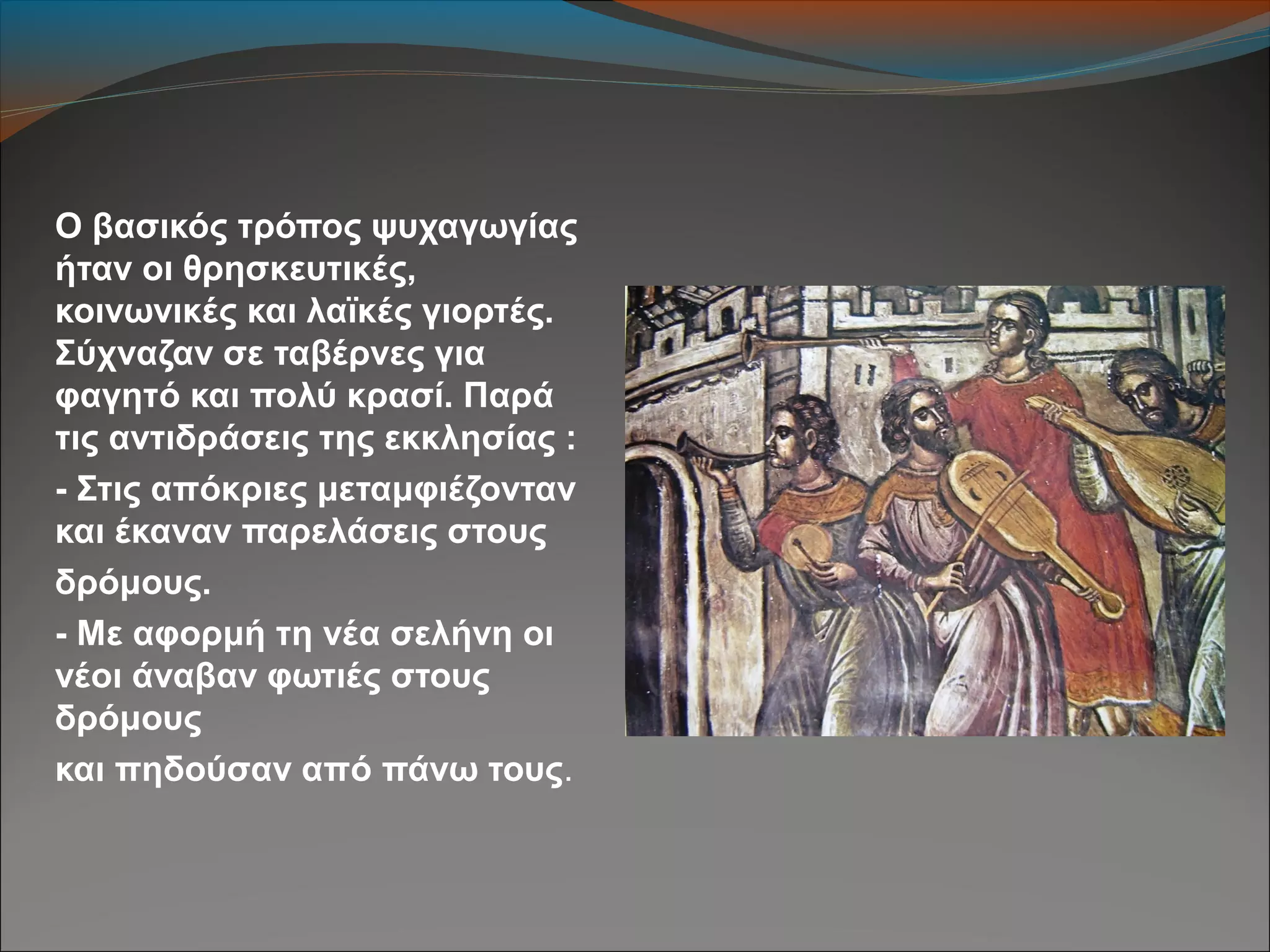 Ο βασικός τρόπος ψυχαγωγίας
ήταν οι θρησκευτικές,
κοινωνικές και λαϊκές γιορτές.
Σύχναζαν σε ταβέρνες για
φαγητό και πολύ κρασί. Παρά
τις αντιδράσεις της εκκλησίας :
- Στις απόκριες μεταμφιέζονταν
και έκαναν παρελάσεις στους
δρόμους.
- Με αφορμή τη νέα σελήνη οι
νέοι άναβαν φωτιές στους
δρόμους
και πηδούσαν από πάνω τους.
 