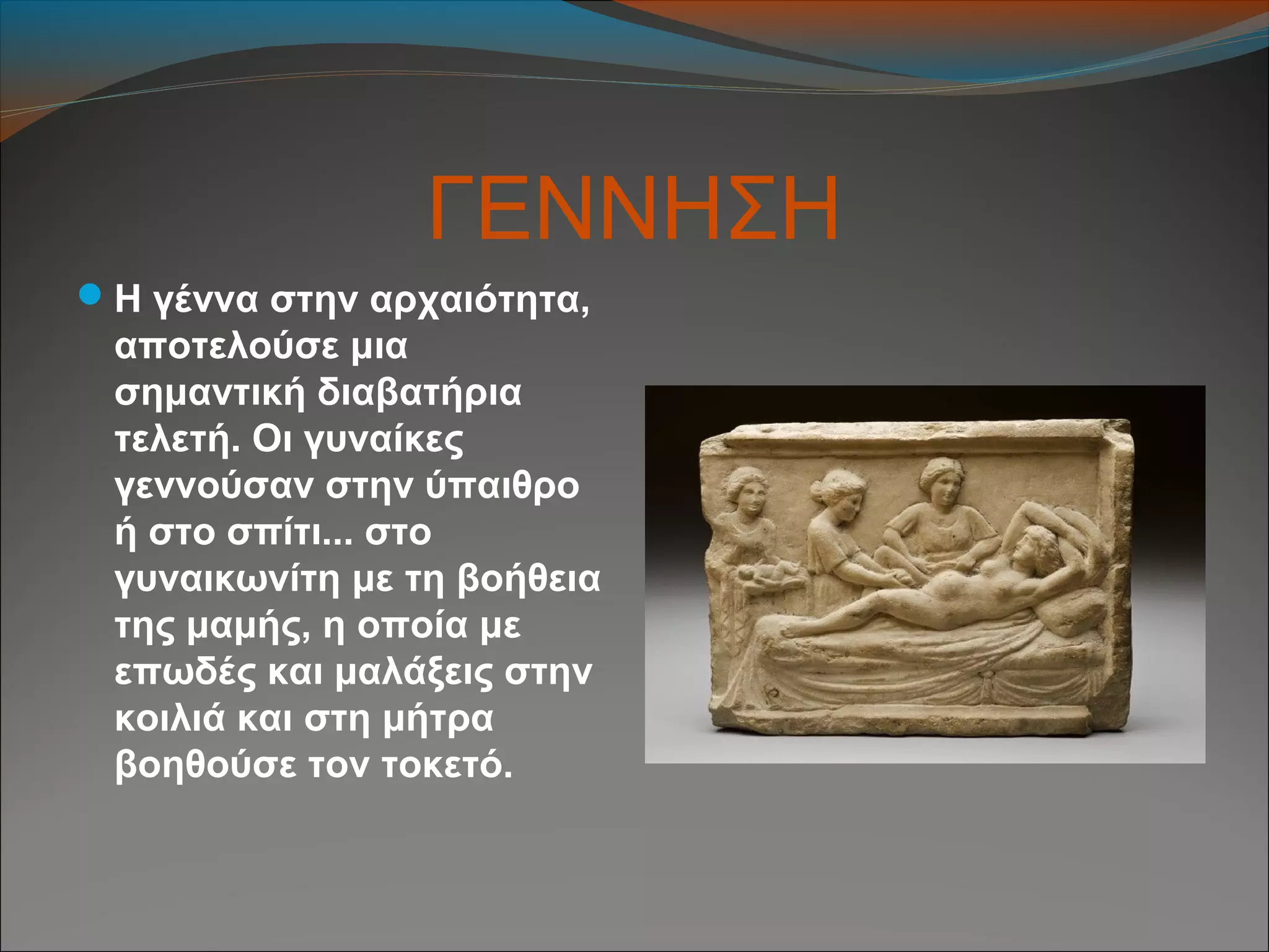 ΓΕΝΝΗΣΗ
Η γέννα στην αρχαιότητα,
αποτελούσε μια
σημαντική διαβατήρια
τελετή. Οι γυναίκες
γεννούσαν στην ύπαιθρο
ή στο σπίτι... στο
γυναικωνίτη με τη βοήθεια
της μαμής, η οποία με
επωδές και μαλάξεις στην
κοιλιά και στη μήτρα
βοηθούσε τον τοκετό.
 