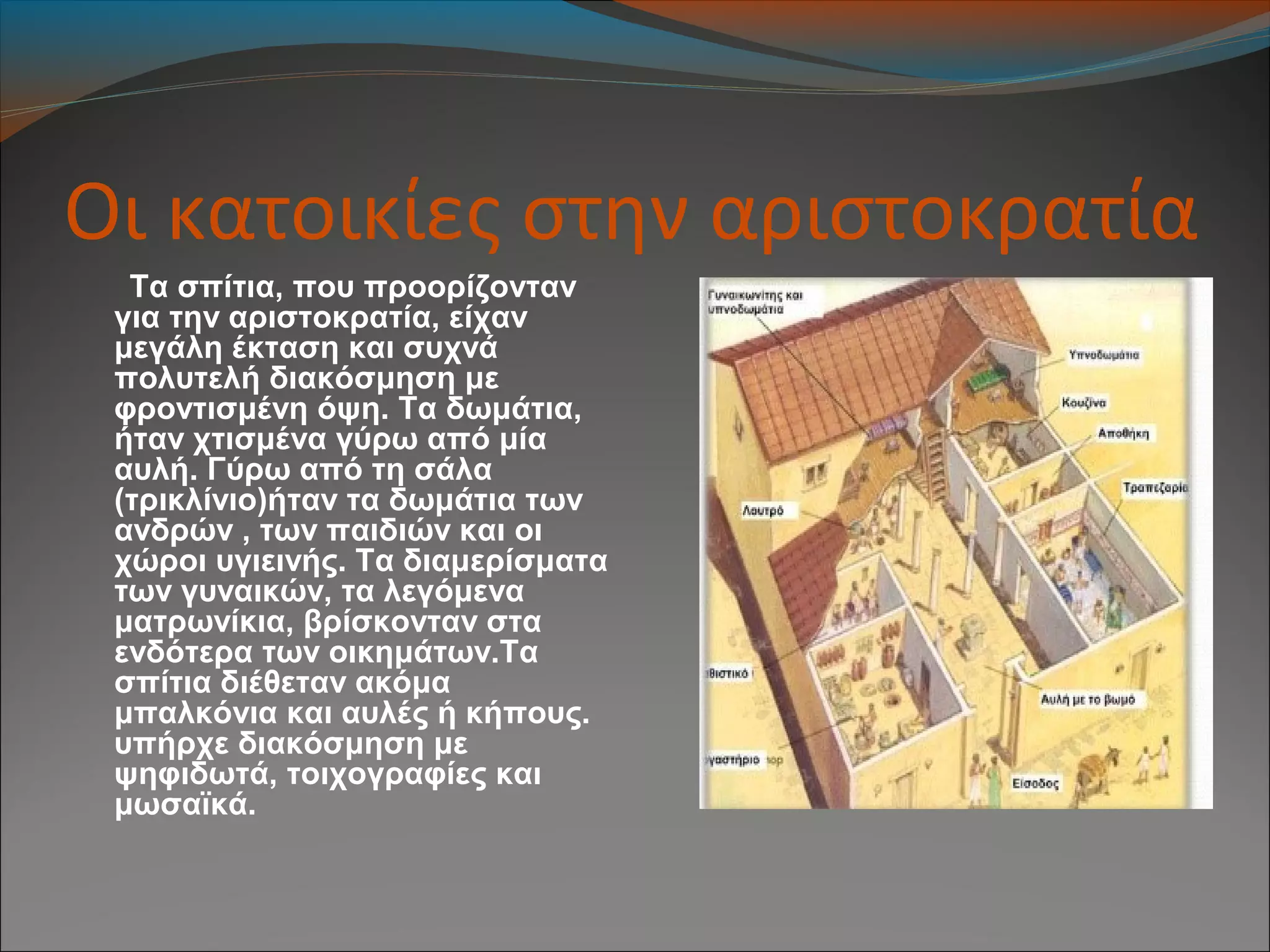 Οι κατοικίες στην αριστοκρατία
Τα σπίτια, που προορίζονταν
για την αριστοκρατία, είχαν
μεγάλη έκταση και συχνά
πολυτελή διακόσμηση με
φροντισμένη όψη. Τα δωμάτια,
ήταν χτισμένα γύρω από μία
αυλή. Γύρω από τη σάλα
(τρικλίνιο)ήταν τα δωμάτια των
ανδρών , των παιδιών και οι
χώροι υγιεινής. Τα διαμερίσματα
των γυναικών, τα λεγόμενα
ματρωνίκια, βρίσκονταν στα
ενδότερα των οικημάτων.Τα
σπίτια διέθεταν ακόμα
μπαλκόνια και αυλές ή κήπους.
υπήρχε διακόσμηση με
ψηφιδωτά, τοιχογραφίες και
μωσαϊκά.
 