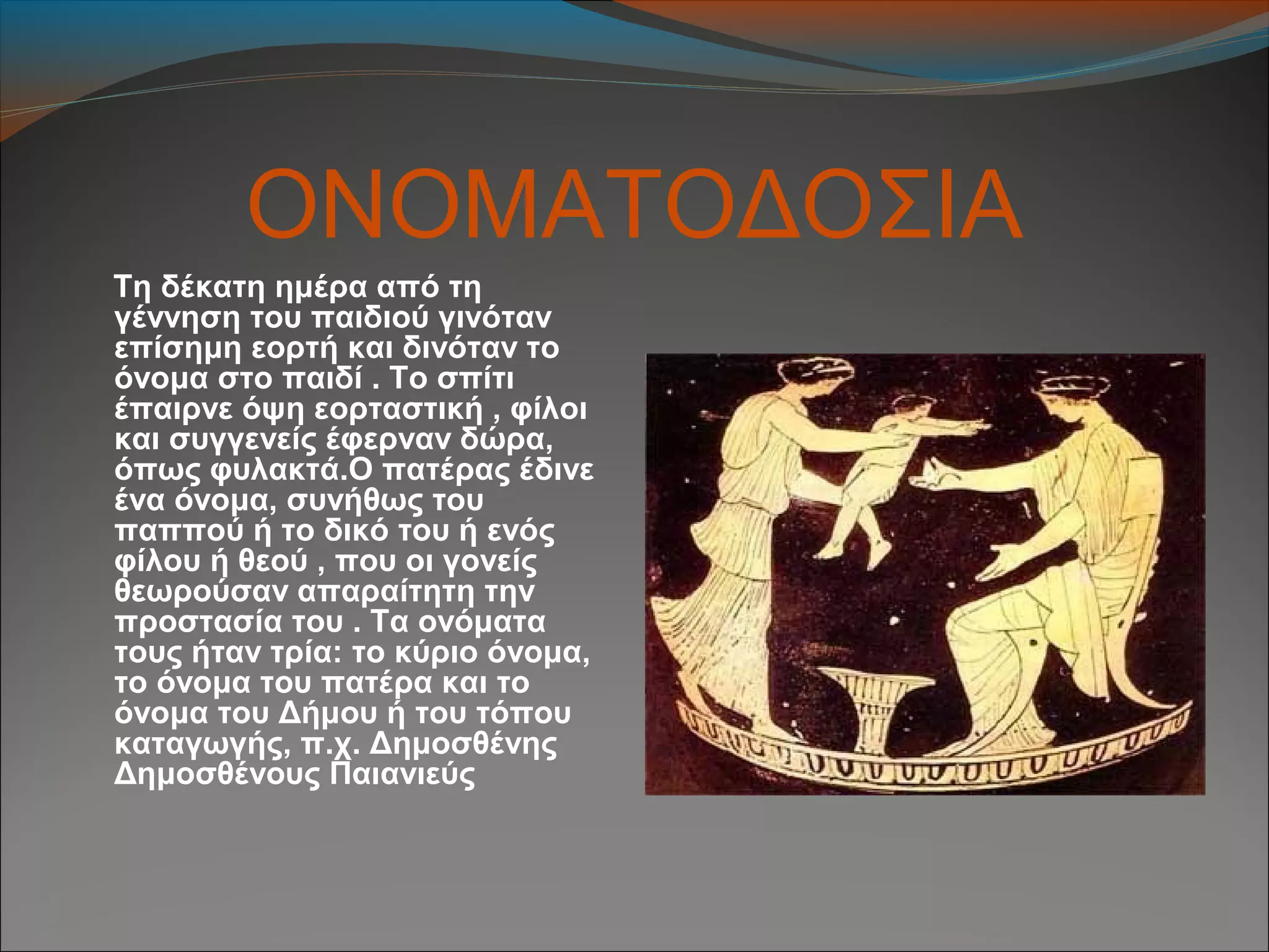 ΟΝΟΜΑΤΟΔΟΣΙΑ
Τη δέκατη ημέρα από τη
γέννηση του παιδιού γινόταν
επίσημη εορτή και δινόταν το
όνομα στο παιδί . Το σπίτι
έπαιρνε όψη εορταστική , φίλοι
και συγγενείς έφερναν δώρα,
όπως φυλακτά.Ο πατέρας έδινε
ένα όνομα, συνήθως του
παππού ή το δικό του ή ενός
φίλου ή θεού , που οι γονείς
θεωρούσαν απαραίτητη την
προστασία του . Τα ονόματα
τους ήταν τρία: το κύριο όνομα,
το όνομα του πατέρα και το
όνομα του Δήμου ή του τόπου
καταγωγής, π.χ. Δημοσθένης
Δημοσθένους Παιανιεύς
 