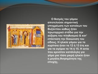 Ο θεσμός του γάμου
αποτελούσε σημαντική
υποχρέωση των κατοίκων του
Βυζαντίου καθώς ήταν
πρωταρχικό στάδιο για την
αύξηση του πληθυσμού & κατ’
επέκταση την διαιώνιση του
είδους. Η ηλικία γάμου για τα
κορίτσια ήταν τα 12 ή 13 έτη και
για τα αγόρια τα 14 ή 15. Η αιτία
που κρινόταν κατάλληλη για
γάμο μια τόσο μικρή ηλικία ήταν
η μεγάλη θνησιμότητα της
εποχής.
 