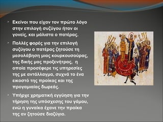 
Εκείνοι που είχαν τον πρώτο λόγο
στην επιλογή συζύγου ήταν οι
γονείς, και μάλιστα ο πατέρας.

Πολλές φορές για την επιλογή
συζύγου ο πατέρας ζητούσε τη
μεσολάβηση μιας κουρκουσούρας,
της δικής μας προξενήτρας, η
οποία προσέφερε τις υπηρεσίες
της με αντάλλαγμα, συχνά το ένα
εικοστό της προίκας και της
προγαμιαίας δωρεάς.

Υπήρχε χρηματική εγγύηση για την
τήρηση της υπόσχεσης του γάμου,
ενώ η γυναίκα έχανε την προίκα
της αν ζητούσε διαζύγιο.
 
