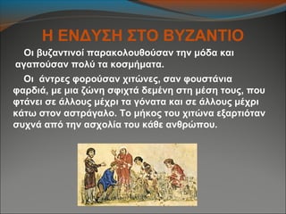 Η ΕΝΔΥΣΗ ΣΤΟ ΒΥΖΑΝΤΙΟ
Οι βυζαντινοί παρακολουθούσαν την μόδα και
αγαπούσαν πολύ τα κοσμήματα.
Οι άντρες φορούσαν χιτώνες, σαν φουστάνια
φαρδιά, με μια ζώνη σφιχτά δεμένη στη μέση τους, που
φτάνει σε άλλους μέχρι τα γόνατα και σε άλλους μέχρι
κάτω στον αστράγαλο. Το μήκος του χιτώνα εξαρτιόταν
συχνά από την ασχολία του κάθε ανθρώπου.
 