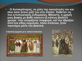  Ο Αυτοκράτορας, τα μέλη της οικογένειάς του και
όλοι όσοι ήτανε μαζί του στο παλάτι διέθεταν τις
πιο εντυπωσιακές ενδυμασίες. Μάλιστα, η χρήση
μιας βαφής με βαθύ κόκκινο (ή κάπως βιολετί)
χρώμα που ονομάζεται πορφυρό, και την έβγαζαν
από ένα είδος κοχυλιού, πολύ σπάνιου, ήταν
προνόμιο μόνο του βασιλιά.
 