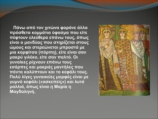 Πάνω από τον χιτώνα φοράνε άλλα
πρόσθετα κομμάτια ύφασμα που είτε
πέφτουν ελεύθερα επάνω τους, όπως
είναι ο μανδύας που στηρίζεται στους
ώμους και στερεώνεται μπροστά με
μια καρφίτσα (πόρπη), είτε είναι σαν
μακρύ γιλέκο, είτε σαν παλτό. Οι
γυναίκες ρίχνουν επάνω τους
εσάρπες και μακριές μαντήλες που
πάντα καλύπτουν και το κεφάλι τους.
Πολύ λίγες γυναικείες μορφές είναι με
γυμνό κεφάλι («ασκεπείς») και λυτά
μαλλιά, όπως είναι η Μαρία η
Μαγδαληνή.
 