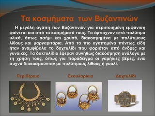 Τα κοσμήματα των Βυζαντινών
Η μεγάλη αγάπη των Βυζαντινών για περιποιημένη εμφάνιση
φαίνεται και από τα κοσμήματά τους. Τα έφτιαχναν από πολύτιμα
υλικά, όπως ασήμι και χρυσό, διακοσμημένα με πολύτιμους
λίθους και μαργαριτάρια. Από τα πιο αγαπημένα πάντως είδη
ήταν αναμφίβολα το δαχτυλίδι που φοριόταν από άνδρες και
γυναίκες. Τα δακτυλίδια έφεραν συνήθως διακόσμηση ανάλογα με
τη χρήση τους, όπως για παράδειγμα οι γαμήλιες βέρες, ενώ
συχνά διακοσμούνταν με πολύτιμους λίθους ή γυαλί.
Περιδέραιο Σκουλαρίκια Δαχτυλίδι
 