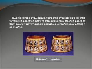 Τέλος ιδιαίτερα στολισμένα, τόσο στις ανδρικές όσο και στις
γυναικείες φορεσιές, ήταν τα επιμανίκια, που πολλές φορές τη
θέση τους έπαιρναν φαρδιά βραχιόλια με πολύτιμους λίθους ή
με σμάλτο.
Βυζαντινά επιμανίκια
 