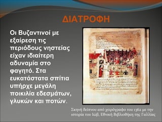 Οι Βυζαντινοί με
εξαίρεση τις
περιόδους νηστείας
είχαν ιδιαίτερη
αδυναμία στο
φαγητό. Στα
ευκατάστατα σπίτια
υπήρχε μεγάλη
ποικιλία εδεσμάτων,
γλυκών και ποτών.
ΔΙΑΤΡΟΦΗ
Σκηνή δείπνου από χειρόγραφο του 1362 με την
ιστορία του Ιώβ, Εθνική Βιβλιοθήκη της Γαλλίας
 