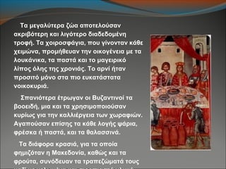 Τα μεγαλύτερα ζώα αποτελούσαν
ακριβότερη και λιγότερο διαδεδομένη
τροφή. Τα χοιροσφάγια, που γίνονταν κάθε
χειμώνα, προμήθευαν την οικογένεια με τα
λουκάνικα, τα παστά και το μαγειρικό
λίπος όλης της χρονιάς. Το αρνί ήταν
προσιτό μόνο στα πιο ευκατάστατα
νοικοκυριά.
Σπανιότερα έτρωγαν οι Βυζαντινοί τα
βοοειδή, μια και τα χρησιμοποιούσαν
κυρίως για την καλλιέργεια των χωραφιών.
Αγαπούσαν επίσης τα κάθε λογής ψάρια,
φρέσκα ή παστά, και τα θαλασσινά.
Τα διάφορα κρασιά, για τα οποία
φημιζόταν η Μακεδονία, καθώς και τα
φρούτα, συνόδευαν τα τραπεζώματά τους
 