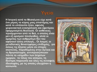 Η Ιατρική κατά το Μεσαίωνα είχε κατά
ένα μέρος το κύρος μιας επιστήμης και
κατά το υπόλοιπο ήταν, αφενός
χειρονακτική ενασχόληση και αφετέρου
εφαρμοσμένη θεολογία. Οι ασθένειες
προέρχονταν από το θεό, ο οποίος είναι
μεν εξ ορισμού πανάγαθος, αλλά οι
αμαρτίες των ανθρώπων δεν του
αφήνουν άλλη επιλογή... Οι λοιμοί, οι
μεταδοτικές θανατηφόρες επιδημίες, για
όσους τις έζησαν μέσα σε εποχές
σκοτεινές, παραδομένες στην άγνοια και
τη θρησκοληψία, αντιπροσώπευαν
πάντα το «σημάδι» των έσχατων
ημερών, το τέλος του κόσμου, τη
δεύτερη παρουσία και όλες τις συναφείς
ιδεοληψίες, με τις οποίες ελεγχόταν η
κοινωνία.
 