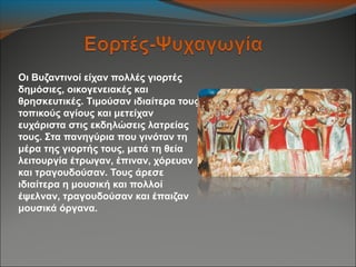 Οι Βυζαντινοί είχαν πολλές γιορτές
δημόσιες, οικογενειακές και
θρησκευτικές. Τιμούσαν ιδιαίτερα τους
τοπικούς αγίους και μετείχαν
ευχάριστα στις εκδηλώσεις λατρείας
τους. Στα πανηγύρια που γινόταν τη
μέρα της γιορτής τους, μετά τη θεία
λειτουργία έτρωγαν, έπιναν, χόρευαν
και τραγουδούσαν. Τους άρεσε
ιδιαίτερα η μουσική και πολλοί
έψελναν, τραγουδούσαν και έπαιζαν
μουσικά όργανα.
 