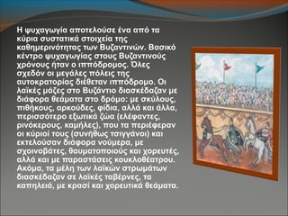 Η ψυχαγωγία αποτελούσε ένα από τα
κύρια συστατικά στοιχεία της
καθημερινότητας των Βυζαντινών. Βασικό
κέντρο ψυχαγωγίας στους Βυζαντινούς
χρόνους ήταν ο ιππόδρομος. Όλες
σχεδόν οι μεγάλες πόλεις της
αυτοκρατορίας διέθεταν ιππόδρομο. Οι
λαϊκές μάζες στο Βυζάντιο διασκέδαζαν με
διάφορα θεάματα στο δρόμο: με σκύλους,
πιθήκους, αρκούδες, φίδια, αλλά και άλλα,
περισσότερο εξωτικά ζώα (ελέφαντες,
ρινόκερους, καμήλες), που τα περιέφεραν
οι κύριοί τους (συνήθως τσιγγάνοι) και
εκτελούσαν διάφορα νούμερα, με
σχοινοβάτες, θαυματοποιούς και χορευτές,
αλλά και με παραστάσεις κουκλοθέατρου.
Ακόμα, τα μέλη των λαϊκών στρωμάτων
διασκέδαζαν σε λαϊκές ταβέρνες, τα
καπηλειά, με κρασί και χορευτικά θεάματα.
 