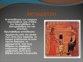 ΕΚΠΑΙΔΕΥΣΗ
Η εκπαίδευση των αγοριών
περιλάμβανε τρία στάδια:
την πρωτοβάθμια, τη
δευτεροβάθμια και την
ανώτερη.
Πρωτοβάθμια εκπαίδευση:
Αρχίζοντας από την ηλικία
των επτά ετών περίπου, τα
αγόρια στέλνονταν σε έναν
πρώτο δάσκαλο, το
γραμματιστή, που τους
δίδασκε το αλφάβητο,
ανάγνωση, γραφή και
αριθμητική. Αυτά ήταν
βέβαια εντελώς στοιχειώδη.
 