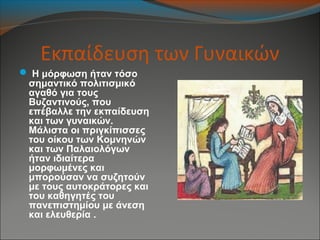 Εκπαίδευση των Γυναικών
 Η μόρφωση ήταν τόσο
σημαντικό πολιτισμικό
αγαθό για τους
Βυζαντινούς, που
επέβαλλε την εκπαίδευση
και των γυναικών.
Μάλιστα οι πριγκίπισσες
του οίκου των Κομνηνών
και των Παλαιολόγων
ήταν ιδιαίτερα
μορφωμένες και
μπορούσαν να συζητούν
με τους αυτοκράτορες και
του καθηγητές του
πανεπιστημίου με άνεση
και ελευθερία .
 