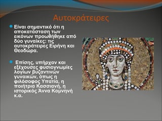 Αυτοκράτειρες
Είναι σημαντικό ότι η
αποκατάσταση των
εικόνων προωθήθηκε από
δύο γυναίκες: τις
αυτοκράτειρες Ειρήνη και
Θεοδώρα.
 Επίσης, υπήρχαν και
εξέχουσες φυσιογνωμίες
λογίων βυζαντινών
γυναικών, όπως η
φιλόσοφος Υπατία, η
ποιήτρια Κασσιανή, η
ιστορικός Άννα Κομνηνή
κ.α.
 