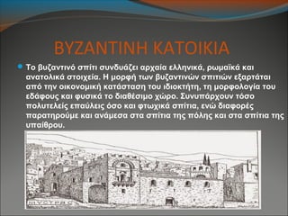 ΒΥΖΑΝΤΙΝΗ ΚΑΤΟΙΚΙΑ
Το βυζαντινό σπίτι συνδυάζει αρχαία ελληνικά, ρωμαϊκά και
ανατολικά στοιχεία. Η μορφή των βυζαντινών σπιτιών εξαρτάται
από την οικονομική κατάσταση του ιδιοκτήτη, τη μορφολογία του
εδάφους και φυσικά το διαθέσιμο χώρο. Συνυπάρχουν τόσο
πολυτελείς επαύλεις όσο και φτωχικά σπίτια, ενώ διαφορές
παρατηρούμε και ανάμεσα στα σπίτια της πόλης και στα σπίτια της
υπαίθρου.
 