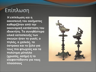 Επίπλωση
Η επίπλωση και η
οικοσκευή του οικήματος
καθοριζόταν από την
οικονομική κατάσταση του
ιδιοκτήτη. Τα συνηθέστερα
υλικά κατασκευής των
σκευών ήταν το γυαλί, ο
πηλός, ο χαλκός, τα
όστρακα και το ξύλο για
τους πιο φτωχούς και τα
πολύτιμα μέταλλα
(χρυσός, ασήμι) ή το
ελεφαντόδοντο για τους
πλούσιους
 