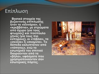 Επίπλωση
Βασικά στοιχεία της
βυζαντινής επίπλωσης
ήταν τα «κλινάρια», ή
«κρεββάτια», με στρώματα
από άχυρο (για τους
φτωχούς) και πούπουλο
χήνας (για τους πιο
εύπορους), οι «τάβλαι», τα
«σελλία» ή «σκαμνία». Το
δάπεδο καλυπτόταν από
«τάπητες», ενώ το
εσωτερικό του σπιτιού
διαιρούνταν από τα
«βήλα», υφάσματα που
χρησιμοποιούνταν σαν
εσωτερικές πόρτες.
 