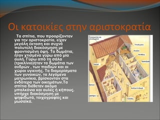Οι κατοικίες στην αριστοκρατία
Τα σπίτια, που προορίζονταν
για την αριστοκρατία, είχαν
μεγάλη έκταση και συχνά
πολυτελή διακόσμηση με
φροντισμένη όψη. Τα δωμάτια,
ήταν χτισμένα γύρω από μία
αυλή. Γύρω από τη σάλα
(τρικλίνιο)ήταν τα δωμάτια των
ανδρών , των παιδιών και οι
χώροι υγιεινής. Τα διαμερίσματα
των γυναικών, τα λεγόμενα
ματρωνίκια, βρίσκονταν στα
ενδότερα των οικημάτων.Τα
σπίτια διέθεταν ακόμα
μπαλκόνια και αυλές ή κήπους.
υπήρχε διακόσμηση με
ψηφιδωτά, τοιχογραφίες και
μωσαϊκά.
 
