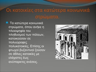 Οι κατοικίες στα κατώτερα κοινωνικά
στρώματα.
 Τα κατώτερα κοινωνικά
στρώματα, όπου ανήκε η
πλειοψηφία του
πληθυσμού των πόλεων,
κατοικούσαν σε
πολυώροφες
πολυκατοικίες. Επίσης οι
φτωχοί βυζαντινοί ζούσαν
σε άθλιες κατοικίες με
ελάχιστες έως
ανύπαρκτες ανέσεις.
 
