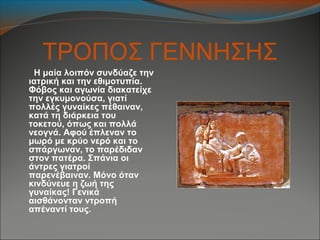 ΤΡΟΠΟΣ ΓΕΝΝΗΣΗΣ
Η μαία λοιπόν συνδύαζε την
ιατρική και την εθιμοτυπία.
Φόβος και αγωνία διακατείχε
την εγκυμονούσα, γιατί
πολλές γυναίκες πέθαιναν,
κατά τη διάρκεια του
τοκετού, όπως και πολλά
νεογνά. Αφού έπλεναν το
μωρό με κρύο νερό και το
σπάργωναν, το παρέδιδαν
στον πατέρα. Σπάνια οι
άντρες γιατροί
παρενέβαιναν. Μόνο όταν
κινδύνευε η ζωή της
γυναίκας! Γενικά
αισθάνονταν ντροπή
απέναντί τους.
 