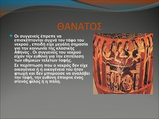 ΘΑΝΑΤΟΣ
 Οι συγγενείς έπρεπε να
επισκέπτονται συχνά τον τάφο του
νεκρού , επειδή είχε μεγάλη σημασία
για την κοινωνία της κλασικής
Αθήνας . Οι συγγενείς του νεκρού
είχαν την ευθύνη για την επιτέλεση
των εθιμικών τελετών ταφής.
Σε περίπτωση που ο νεκρός δεν είχε
οικογένεια ή η οικογένεια του ήταν
φτωχή και δεν μπορούσε να αναλάβει
την ταφή, την ευθύνη έπαιρνε ένας
στενός φίλος ή η πόλη.
 