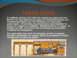 ΤΑΦΙΚΑ ΕΘΙΜΑ
• Η πρόθεση γινόταν στο σπίτι του νεκρού μια μέρα μετά τον
θάνατο του είχε διάρκεια μία μέρα και πραγματοποιούσε τον
παραδοσιακό θρήνο και την απόδοση του τελευταίου
χαιρετισμού . Οι γυναίκες της οικογένειας προετοίμαζαν το
σώμα του νεκρού για πρόθεση , δηλαδή έπλεναν το σώμα , το
άλειφαν με λάδι ,το έντυναν και το στόλιζαν με λουλούδια ,
στεφάνια και κοσμήματα.
• Την τρίτη μέρα πριν από την ανατολή, γινόταν η εκφορά ,
δηλαδή η μεταφορά του νεκρού. Μετά τη μεταφορά το σώμα
τοποθετούνταν μέσα σε λάκκο.
 