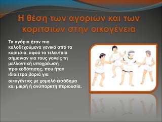 Τα αγόρια ήταν πιο
καλοδεχούμενα γενικά από τα
κορίτσια, αφού τα τελευταία
σήμαιναν για τους γονείς τη
μελλοντική υποχρέωση
προικοδότησης, που ήταν
ιδιαίτερα βαριά για
οικογένειες με χαμηλό εισόδημα
και μικρή ή ανύπαρκτη περιουσία.
 