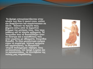 Τα βρέφη απογαλακτίζονταν στην
ηλικία των δύο ή τριών ετών, οπότε
και βαφτίζονταν και κοιμόντουσαν σε
λίκνα. Έκαναν τα πρώτα τους
βήματα κάτω από το άγρυπνο
βλέμμα της μητέρας τους, που τους
μάθαινε και τα πρώτα γράμματα. Τα
παιχνίδια που τα διασκέδαζαν ήταν
το σείστρο και ο καλαθίσκος που
ήταν γεμάτος με αθύρματα, παιχνίδια
δηλαδή. Τα λίγο μεγαλύτερα αγόρια
είχαν τη συρίκτρα, πήλινα οχήματα
και αρματηλάτες, τη δερμάτινη
-συχνά πολύχρωμη- σφαίρα, τους
αστραγάλους, τον τροχό ή κρίκο και
τα καλαλαλλάκια , τα πεντόβολα της
λαϊκής μας παράδοσης.
 