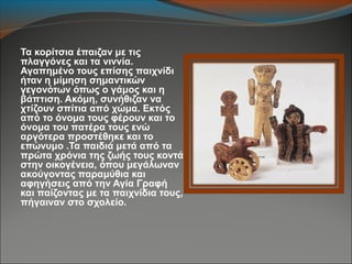 Τα κορίτσια έπαιζαν με τις
πλαγγόνες και τα νιννία.
Αγαπημένο τους επίσης παιχνίδι
ήταν η μίμηση σημαντικών
γεγονότων όπως ο γάμος και η
βάπτιση. Ακόμη, συνήθιζαν να
χτίζουν σπίτια από χώμα. Εκτός
από το όνομα τους φέρουν και το
όνομα του πατέρα τους ενώ
αργότερα προστέθηκε και το
επώνυμο .Τα παιδιά μετά από τα
πρώτα χρόνια της ζωής τους κοντά
στην οικογένεια, όπου μεγάλωναν
ακούγοντας παραμύθια και
αφηγήσεις από την Αγία Γραφή
και παίζοντας με τα παιχνίδια τους,
πήγαιναν στο σχολείο.
 