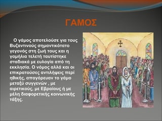 ΓΑΜΟΣ
Ο γάμος αποτελούσε για τους
Βυζαντινούς σημαντικότατο
γεγονός στη ζωή τους και η
γαμήλια τελετή ταυτίστηκε
σταδιακά με ευλογία από τη
εκκλησία. Ο νόμος αλλά και οι
επικρατούσες αντιλήψεις περί
ηθικής, απαγόρευαν το γάμο
μεταξύ συγγενών , με
αιρετικούς, με Εβραίους ή με
μέλη διαφορετικής κοινωνικής
τάξης.
 