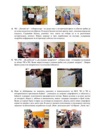 4. ЧО – „Познай ме“ – отборна игра – по даден текст с исторически факти и събития трябва да
се позне владетеля или обратно. В надути балони поствих кратък текст, описващ определен
владетел. Спуквайки балона, ученикът чете текста на отбора си и те разпознават
историческата личност. Играта играхме и чрез изработване на постери, съдържащи
подробна информация за историческо събитие или владетел.
5. ЧП и ЧО – „На риболов“ и „Да спукаме мехурчето“– отборни игри – отговаряне на въпроси
от област ЧП и ЧО. Всеки верен отговор е уловена рибка или „спукано мехурче“ . Накрая
броим улова или мехурчетата и се излъчва победител.
6. Игри за обобщаване на знанията, уменията и компетенциите по БЕЛ, ЧО и ЧП в
интерактивното приложение Kahoot – учениците си свързват смартфоните и таблетите с
kahoot.it и решават подготвените предварително тестове. Важно условие е да имат достъп
до интернет, Играта е забавна и емоционална, защото генерира класиране и брой точки.
Всеки се стреми бързо и вярно да отговори на въпросите. Децата, които нямат смартфони
играят по двойки с дете, което има. В един от часовете използвахме и училищните лаптопи,
закупени за обезпечаване на работата в клуб „Моят дигитален свят“ по Проект „Твоят час“.
 